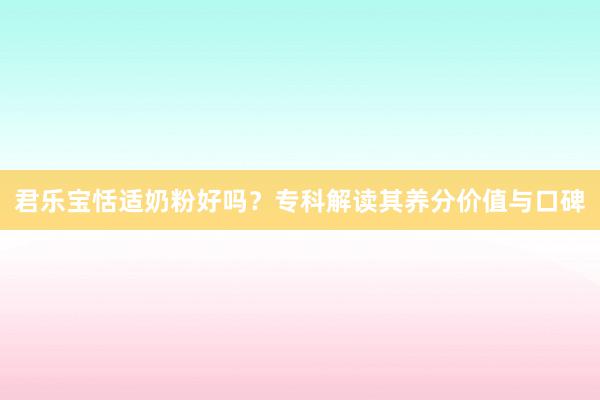 君乐宝恬适奶粉好吗？专科解读其养分价值与口碑