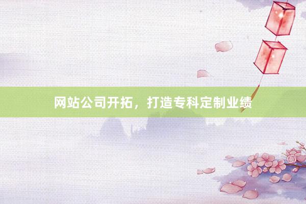 网站公司开拓，打造专科定制业绩